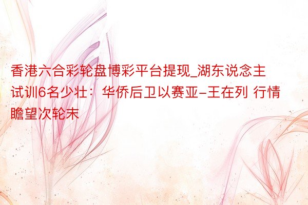 香港六合彩轮盘博彩平台提现_湖东说念主试训6名少壮:华侨后卫以赛亚-王在列 行情瞻望次轮末