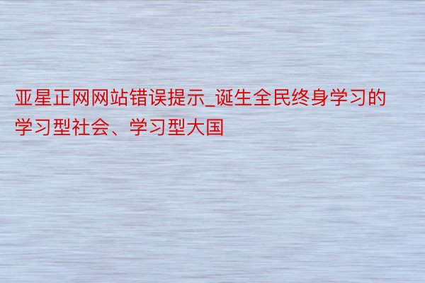 亚星正网网站错误提示_诞生全民终身学习的学习型社会、学习型大国