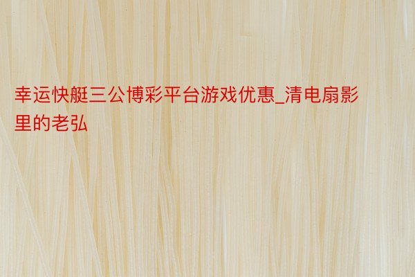 幸运快艇三公博彩平台游戏优惠_清电扇影里的老弘