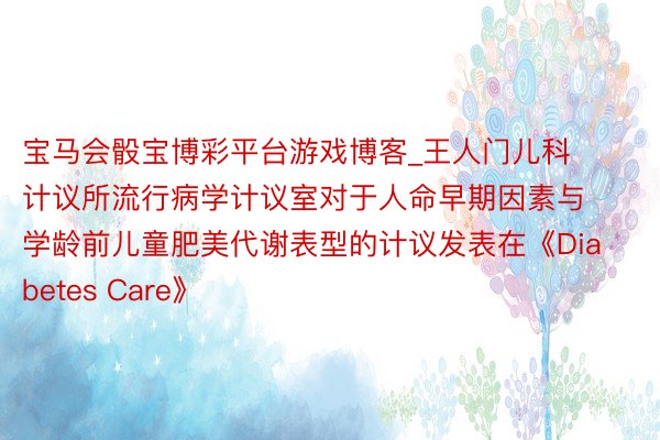 宝马会骰宝博彩平台游戏博客_王人门儿科计议所流行病学计议室对于人命早期因素与学龄前儿童肥美代谢表型的计议发表在《Diabetes Care》